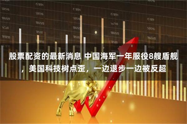股票配资的最新消息 中国海军一年服役8艘盾舰，美国科技树点歪，一边退步一边被反超