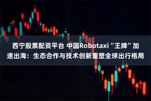 西宁股票配资平台 中国Robotaxi“王牌”加速出海：生态合作与技术创新重塑全球出行格局