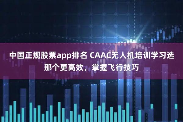 中国正规股票app排名 CAAC无人机培训学习选那个更高效，掌握飞行技巧