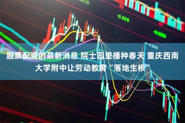 股票配资的最新消息 院士园里播种春天 重庆西南大学附中让劳动教育“落地生根”